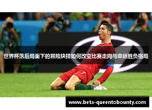 世界杯落后局面下的冒险抉择如何改变比赛走向与命运胜负格局