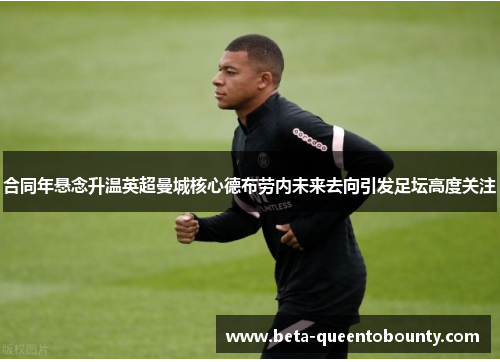 合同年悬念升温英超曼城核心德布劳内未来去向引发足坛高度关注