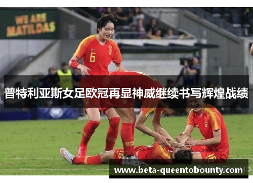 普特利亚斯女足欧冠再显神威继续书写辉煌战绩